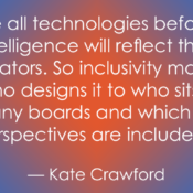 "Quote by Kate Crawford: 'Like all technologies before it, artificial intelligence will reflect the values of its creators. So inclusivity matters - from who designs it to who sits on the company boards and which ethical perspectives are included.' The text is displayed in white over a blue background with an orange/red central glow."