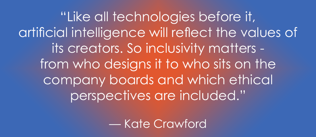 "Quote by Kate Crawford: 'Like all technologies before it, artificial intelligence will reflect the values of its creators. So inclusivity matters - from who designs it to who sits on the company boards and which ethical perspectives are included.' The text is displayed in white over a blue background with an orange/red central glow."