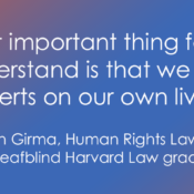 A graphic with a blue and reddish-orange gradient background featuring white text. The text reads: “The most important thing for people to understand is that we are the experts on our own lives.” Below the quote, a smaller attribution line reads: — Haben Girma, Human Rights Lawyer and first Deafblind Harvard Law graduate